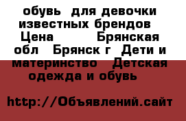 обувь  для девочки известных брендов › Цена ­ 600 - Брянская обл., Брянск г. Дети и материнство » Детская одежда и обувь   